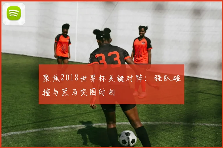 聚焦2018世界杯关键对阵：强队碰撞与黑马突围时刻