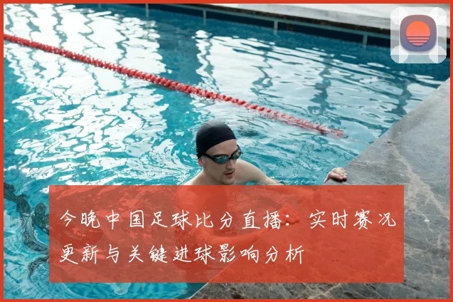 今晚中国足球比分直播：实时赛况更新与关键进球影响分析
