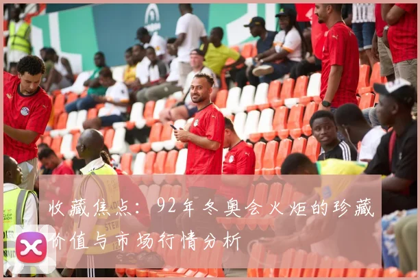 收藏焦点：92年冬奥会火炬的珍藏价值与市场行情分析