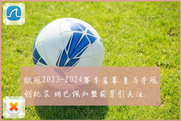 欧冠2023-2024赛季落幕 皇马夺冠创纪录 姆巴佩加盟前景引关注